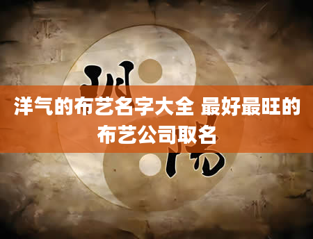 洋气的布艺名字大全 最好最旺的布艺公司取名