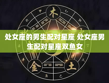 处女座的男生配对星座 处女座男生配对星座双鱼女