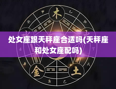 处女座跟天秤座合适吗(天秤座和处女座配吗)
