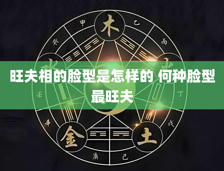 旺夫相的脸型是怎样的 何种脸型最旺夫