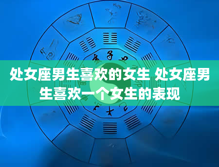 处女座男生喜欢的女生 处女座男生喜欢一个女生的表现
