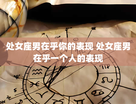 处女座男在乎你的表现 处女座男在乎一个人的表现
