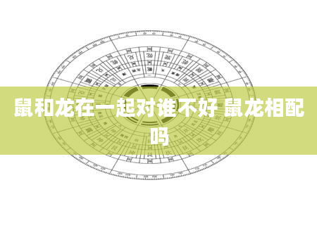 鼠和龙在一起对谁不好 鼠龙相配吗