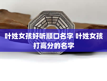 叶姓女孩好听顺口名字 叶姓女孩打高分的名字