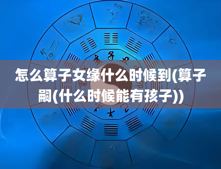 怎么算子女缘什么时候到(算子嗣(什么时候能有孩子))