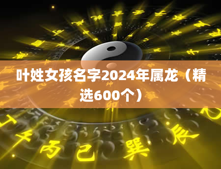 叶姓女孩名字2024年属龙（精选600个）