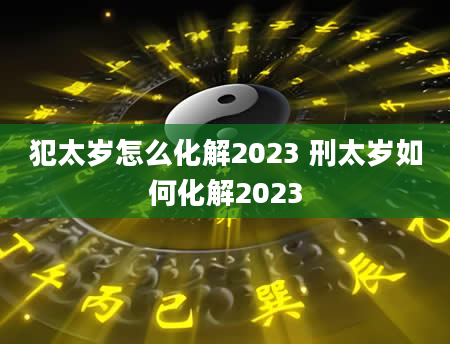 犯太岁怎么化解2023 刑太岁如何化解2023