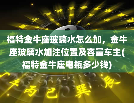 福特金牛座玻璃水怎么加，金牛座玻璃水加注位置及容量车主(福特金牛座电瓶多少钱)