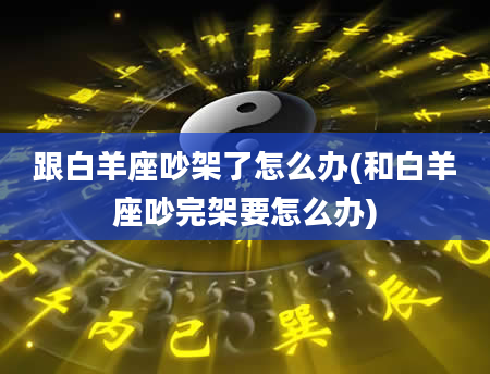 跟白羊座吵架了怎么办(和白羊座吵完架要怎么办)