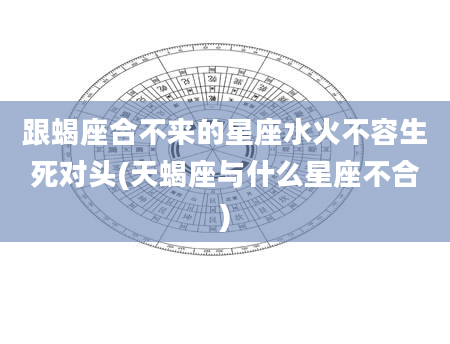 跟蝎座合不来的星座水火不容生死对头(天蝎座与什么星座不合)