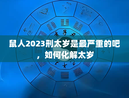 鼠人2023刑太岁是最严重的吧，如何化解太岁