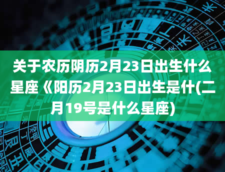 关于农历阴历2月23日出生什么星座《阳历2月23日出生是什(二月19号是什么星座)