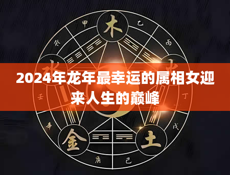 2024年龙年最幸运的属相女迎来人生的巅峰