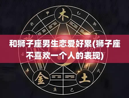 和狮子座男生恋爱好累(狮子座不喜欢一个人的表现)