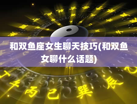 和双鱼座女生聊天技巧(和双鱼女聊什么话题)