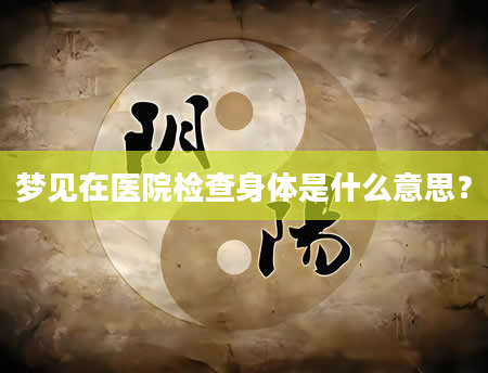 梦见在医院检查身体是什么意思？