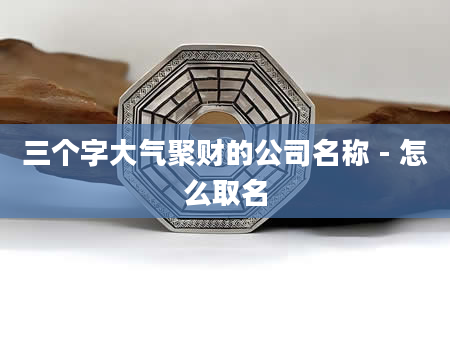 三个字大气聚财的公司名称 - 怎么取名