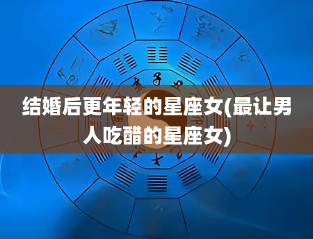 结婚后更年轻的星座女(最让男人吃醋的星座女)