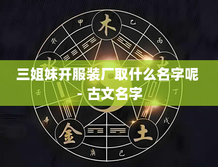 三姐妹开服装厂取什么名字呢 - 古文名字