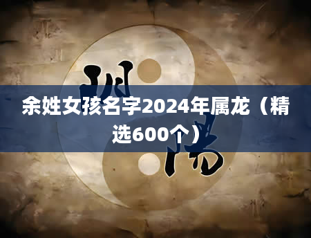 余姓女孩名字2024年属龙（精选600个）