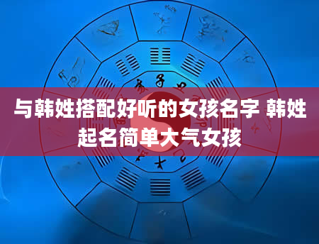 与韩姓搭配好听的女孩名字 韩姓起名简单大气女孩
