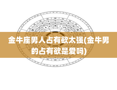金牛座男人占有欲太强(金牛男的占有欲是爱吗)