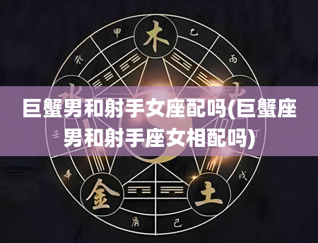 巨蟹男和射手女座配吗(巨蟹座男和射手座女相配吗)