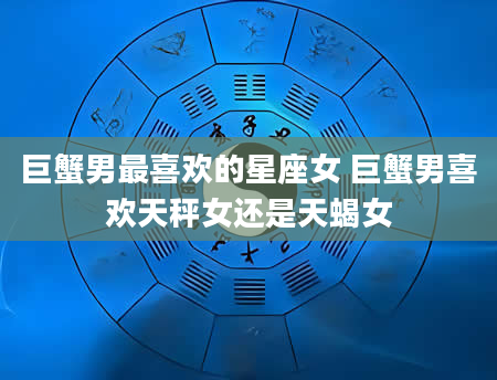 巨蟹男最喜欢的星座女 巨蟹男喜欢天秤女还是天蝎女