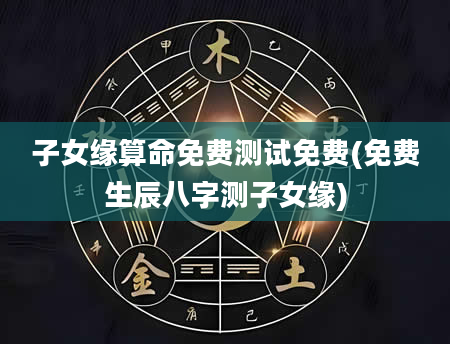 子女缘算命免费测试免费(免费生辰八字测子女缘)