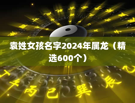 袁姓女孩名字2024年属龙（精选600个）