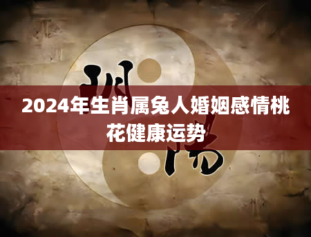 2024年生肖属兔人婚姻感情桃花健康运势