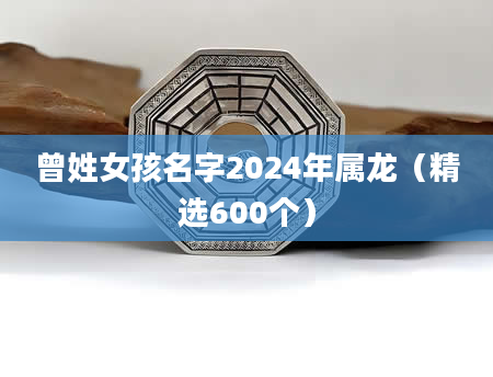 曾姓女孩名字2024年属龙（精选600个）