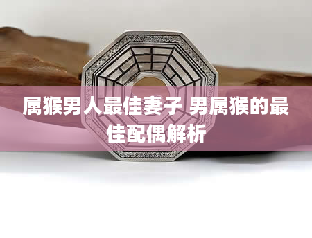 属猴男人最佳妻子 男属猴的最佳配偶解析