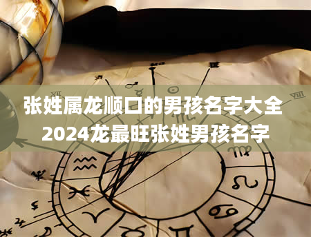 张姓属龙顺口的男孩名字大全 2024龙最旺张姓男孩名字