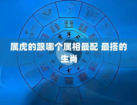属虎的跟哪个属相最配 最搭的生肖