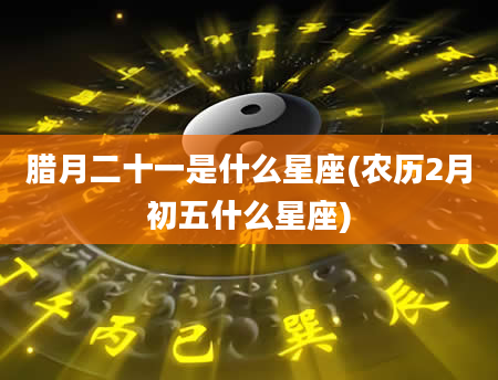 腊月二十一是什么星座(农历2月初五什么星座)