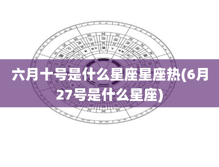 六月十号是什么星座星座热(6月27号是什么星座)