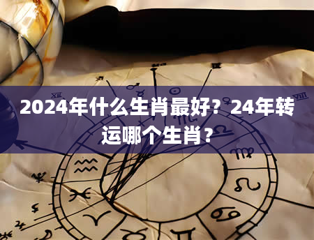 2024年什么生肖最好？24年转运哪个生肖？