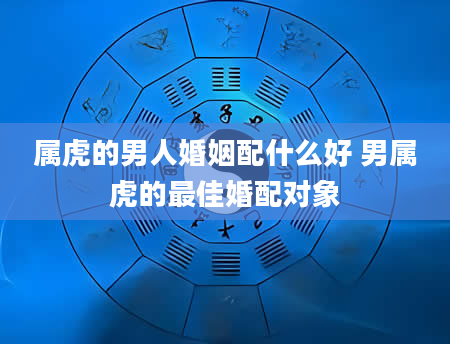 属虎的男人婚姻配什么好 男属虎的最佳婚配对象