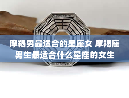 摩羯男最适合的星座女 摩羯座男生最适合什么星座的女生