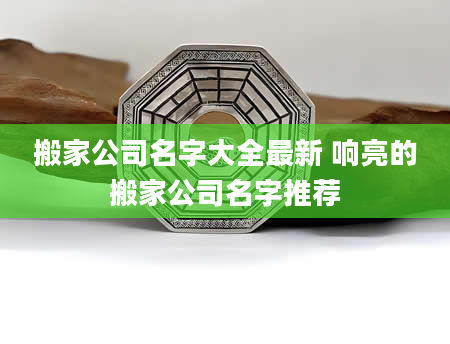 搬家公司名字大全最新 响亮的搬家公司名字推荐