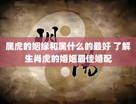 属虎的姻缘和属什么的最好 了解生肖虎的婚姻最佳婚配