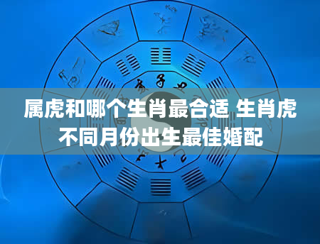 属虎和哪个生肖最合适 生肖虎不同月份出生最佳婚配