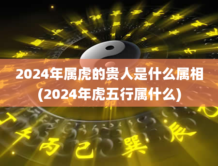 2024年属虎的贵人是什么属相(2024年虎五行属什么)