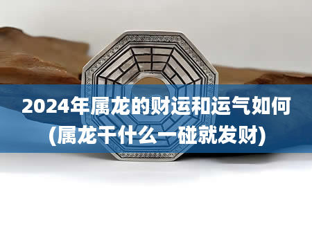 2024年属龙的财运和运气如何(属龙干什么一碰就发财)