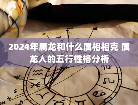 2024年属龙和什么属相相克 属龙人的五行性格分析