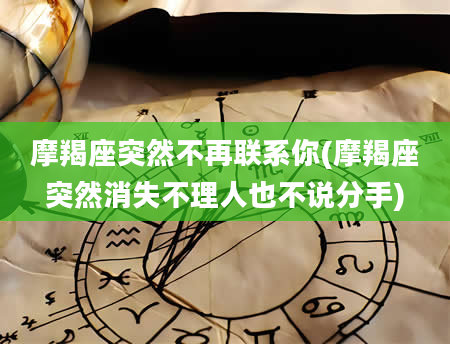 摩羯座突然不再联系你(摩羯座突然消失不理人也不说分手)