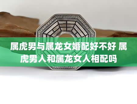 属虎男与属龙女婚配好不好 属虎男人和属龙女人相配吗