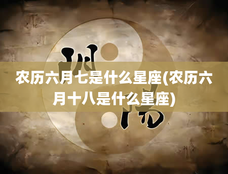 农历六月七是什么星座(农历六月十八是什么星座)