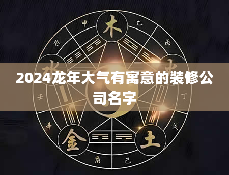 2024龙年大气有寓意的装修公司名字